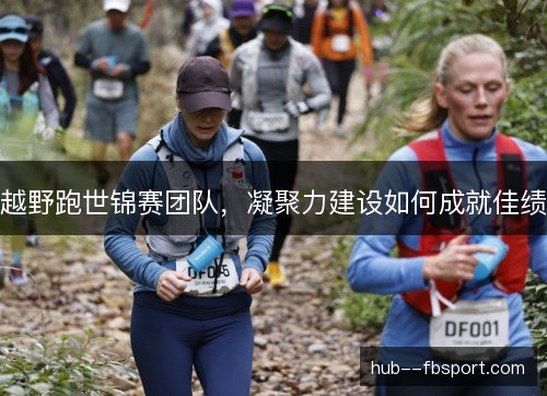 越野跑世锦赛团队，凝聚力建设如何成就佳绩